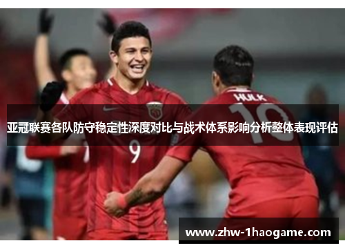 亚冠联赛各队防守稳定性深度对比与战术体系影响分析整体表现评估