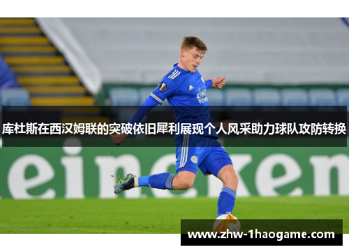 库杜斯在西汉姆联的突破依旧犀利展现个人风采助力球队攻防转换
