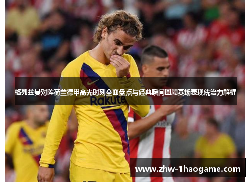 格列兹曼对阵荷兰德甲高光时刻全面盘点与经典瞬间回顾赛场表现统治力解析